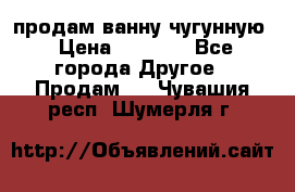  продам ванну чугунную › Цена ­ 7 000 - Все города Другое » Продам   . Чувашия респ.,Шумерля г.